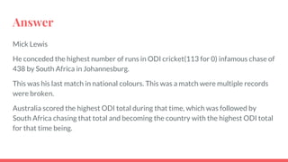 Answer
Mick Lewis
He conceded the highest number of runs in ODI cricket(113 for 0) infamous chase of
438 by South Africa in Johannesburg.
This was his last match in national colours. This was a match were multiple records
were broken.
Australia scored the highest ODI total during that time, which was followed by
South Africa chasing that total and becoming the country with the highest ODI total
for that time being.
 