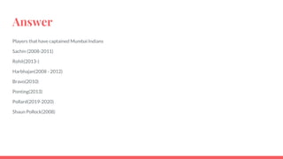 Answer
Players that have captained Mumbai Indians
Sachin (2008-2011)
Rohit(2013-)
Harbhajan(2008 - 2012)
Bravo(2010)
Ponting(2013)
Pollard(2019-2020)
Shaun Pollock(2008)
 