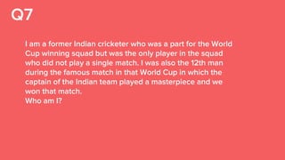 Q7
I am a former Indian cricketer who was a part for the World
Cup winning squad but was the only player in the squad
who did not play a single match. I was also the 12th man
during the famous match in that World Cup in which the
captain of the Indian team played a masterpiece and we
won that match.
Who am I?
 