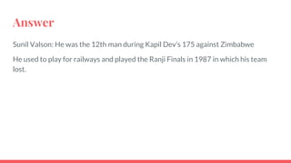 Answer
Sunil Valson: He was the 12th man during Kapil Dev’s 175 against Zimbabwe
He used to play for railways and played the Ranji Finals in 1987 in which his team
lost.
 