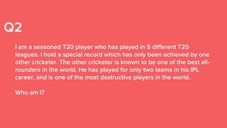 Q2
I am a seasoned T20 player who has played in 5 different T20
leagues. I hold a special record which has only been achieved by one
other cricketer. The other cricketer is known to be one of the best all-
rounders in the world. He has played for only two teams in his IPL
career, and is one of the most destructive players in the world.
Who am I?
 