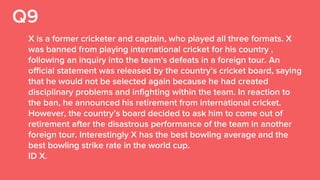 Q9
X is a former cricketer and captain, who played all three formats. X
was banned from playing international cricket for his country ,
following an inquiry into the team's defeats in a foreign tour. An
official statement was released by the country’s cricket board, saying
that he would not be selected again because he had created
disciplinary problems and infighting within the team. In reaction to
the ban, he announced his retirement from international cricket.
However, the country’s board decided to ask him to come out of
retirement after the disastrous performance of the team in another
foreign tour. Interestingly X has the best bowling average and the
best bowling strike rate in the world cup.
ID X.
 