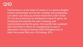 Q10
Commentary is at the heart of cricket. X is a famous English
cricket commentator and former cricketer and broadcaster.
I am damn sure that you all have heard him in EA Cricket
07. X is the anchorman for EA Sports Cricket 07 game. He
introduces the matches the user is playing, and
commentates during the game. He recently had a podcast
with Virat Kohli in which he revealed that he was in
depression during the famous 2013-14 England tour in
which he scored 134 runs in 10 innings. ID X.
 