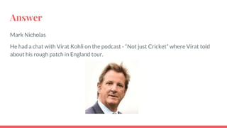 Answer
Mark Nicholas
He had a chat with Virat Kohli on the podcast - “Not just Cricket” where Virat told
about his rough patch in England tour.
 