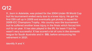 Q12
X , born in Adelaide, was picked for the 2004 Under-19 World Cup
but his tournament ended early due to a knee injury. He got his
first ODI call up in 2009 and eventually got picked in squad for
2009 ICC Champions Trophy . His country won the tournament
but he suffered another knee injury in the finals which forced him
out for an year. X has also played in the IPL for team Y but he
wasn't very successful. X has scored a lot of runs in the domestic
league for South Australia and in BBL before announcing his
retirement in 2021.
Identify X and Y.
 