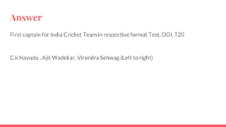 Answer
First captain for India Cricket Team in respective format Test, ODI, T20
C.k Nayudu , Ajit Wadekar, Virendra Sehwag (Left to right)
 