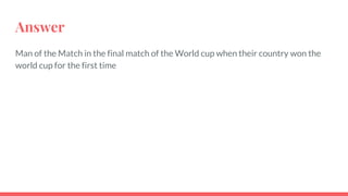 Answer
Man of the Match in the final match of the World cup when their country won the
world cup for the first time
 
