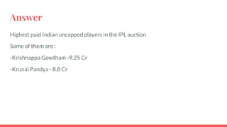 Answer
Highest paid Indian uncapped players in the IPL auction
Some of them are :
-Krishnappa Gowtham -9.25 Cr
-Krunal Pandya - 8.8 Cr
 