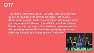 Q17
This image is from the World T20 2016. This was regarded
as one of the best-ever innings played in T20 cricket.
At the same ground, another iconic match was played some
years ago, where India won the match in a unique manner.
If India had lost that match, it would have been a record for
the opposing captain. Who was the opposing captain and
what was the unique manner in which India won?
 