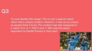 Q3
Try and identify this image. This is from a special match
which had a unique incident. However, it was not as unique
as people think it to be. The incident had also happened in
a match of X vs Y. Find X and Y. Who was the player
equivalent to Hardik Pandya in that case?
 