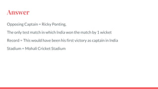 Answer
Opposing Captain = Ricky Ponting,
The only test match in which India won the match by 1 wicket
Record = This would have been his first victory as captain in India
Stadium = Mohali Cricket Stadium
 