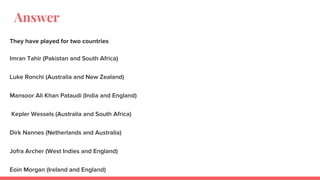Answer
They have played for two countries
Imran Tahir (Pakistan and South Africa)
Luke Ronchi (Australia and New Zealand)
Mansoor Ali Khan Pataudi (India and England)
Kepler Wessels (Australia and South Africa)
Dirk Nannes (Netherlands and Australia)
Jofra Archer (West Indies and England)
Eoin Morgan (Ireland and England)
 