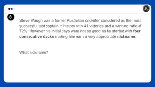 8
Steve Waugh was a former Australian cricketer considered as the most
successful test captain in history with 41 victories and a winning ratio of
72%. However his initial days were not so good as he started with four
consecutive ducks making him earn a very appropriate nickname.
What nickname?
 