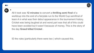 10 *
All it took was 12 minutes to convert a thrilling semi final of a
worldcup into the end of a fairytale run to the World Cup semifinal of
team A in what was their debut appearance in the tournament history.
Cricket was being laughed at and worst part was that all of this could
have been avoided but it wasn’t because of money. This is the story of
the day Greed killed Cricket .
ID the rules (particularly there were two ) which caused this.
 