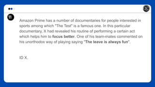 11
Amazon Prime has a number of documentaries for people interested in
sports among which "The Test" is a famous one. In this particular
documentary, X had revealed his routine of performing a certain act
which helps him to focus better. One of his team-mates commented on
his unorthodox way of playing saying "The leave is always fun".
ID X.
 
