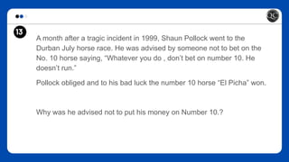 13
A month after a tragic incident in 1999, Shaun Pollock went to the
Durban July horse race. He was advised by someone not to bet on the
No. 10 horse saying, “Whatever you do , don’t bet on number 10. He
doesn’t run.”
Pollock obliged and to his bad luck the number 10 horse “El Picha” won.
Why was he advised not to put his money on Number 10.?
 