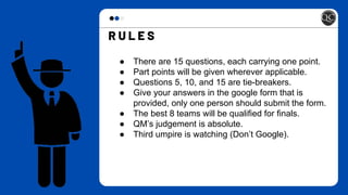● There are 15 questions, each carrying one point.
● Part points will be given wherever applicable.
● Questions 5, 10, and 15 are tie-breakers.
● Give your answers in the google form that is
provided, only one person should submit the form.
● The best 8 teams will be qualified for finals.
● QM’s judgement is absolute.
● Third umpire is watching (Don’t Google).
 