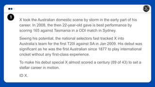 1
X took the Australian domestic scene by storm in the early part of his
career. In 2008, the then 22-year-old gave is best performance by
scoring 165 against Tasmania in a ODI match in Sydney.
Seeing his potential, the national selectors fast tracked X into
Australia’s team for the first T20I against SA in Jan 2009. His debut was
significant as he was the first Australian since 1877 to play international
cricket without any first-class experience.
To make his debut special X almost scored a century (89 of 43) to set a
stellar career in motion.
ID X.
 