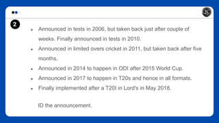 2
● Announced in tests in 2006, but taken back just after couple of
weeks. Finally announced in tests in 2010.
● Announced in limited overs cricket in 2011, but taken back after five
months.
● Announced in 2014 to happen in ODI after 2015 World Cup.
● Announced in 2017 to happen in T20s and hence in all formats.
● Finally implemented after a T20I in Lord's in May 2018.
ID the announcement.
 