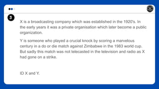 3
X is a broadcasting company which was established in the 1920's. In
the early years it was a private organisation which later become a public
organization.
Y is someone who played a crucial knock by scoring a marvelous
century in a do or die match against Zimbabwe in the 1983 world cup.
But sadly this match was not telecasted in the television and radio as X
had gone on a strike.
ID X and Y.
 