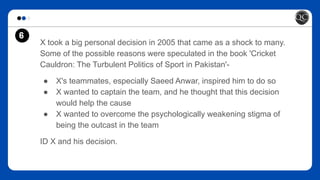 6
X took a big personal decision in 2005 that came as a shock to many.
Some of the possible reasons were speculated in the book 'Cricket
Cauldron: The Turbulent Politics of Sport in Pakistan'-
● X's teammates, especially Saeed Anwar, inspired him to do so
● X wanted to captain the team, and he thought that this decision
would help the cause
● X wanted to overcome the psychologically weakening stigma of
being the outcast in the team
ID X and his decision.
 