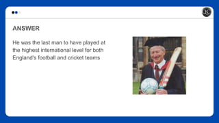 ANSWER
He was the last man to have played at
the highest international level for both
England's football and cricket teams
 