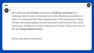 10 *
All it took was 12 minutes to convert a thrilling semi final of a
worldcup into the end of a fairytale run to the World Cup semifinal of
team A in what was their debut appearance in the tournament history.
Cricket was being laughed at and worst part was that all of this could
have been avoided but it wasn’t because of money. This is the story of
the day Greed killed Cricket .
ID the rule which caused this.
 