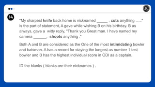 14
"My sharpest knife back home is nicknamed _____ , cuts anything ….."
is the part of statement, A gave while wishing B on his birthday. B as
always, gave a witty reply, "Thank you Great man. I have named my
camera ______, shoots anything ."
Both A and B are considered as the One of the most intimidating bowler
and batsman. A has a record for staying the longest as number 1 test
bowler and B has the highest individual score in ODI as a captain.
ID the blanks ( blanks are their nicknames ) .
14
 