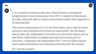 15 *
Y is an explosive batsman who was a South Korean multinational
conglomerate’s brand ambassador from 2014. It stated the following in
its public statement after a certain controversial incident that happened in
the past decade-
"Our current sponsorship of Y is in the final weeks, and in light of recent
events we have decided not to renew our partnership. We will always
look to work with ambassadors that share our core brand values and we
take these relationships incredibly seriously to ensure we put our
customers, employees and stakeholders first".Y and his fellow players
were heavily criticized by the cricketing community after the incident.
ID Y and the incident.
 