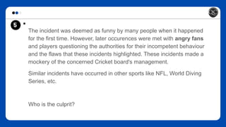 5 *
The incident was deemed as funny by many people when it happened
for the first time. However, later occurences were met with angry fans
and players questioning the authorities for their incompetent behaviour
and the flaws that these incidents highlighted. These incidents made a
mockery of the concerned Cricket board's management.
Similar incidents have occurred in other sports like NFL, World Diving
Series, etc.
Who is the culprit?
 