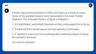 6
X took a big personal decision in 2005 that came as a shock to many.
Some of the possible reasons were speculated in the book 'Cricket
Cauldron: The Turbulent Politics of Sport in Pakistan'-
1. X's teammates, particularly Inzamam-ul-Haq, encouraged him to do so
2. X believed that it would secure him the captaincy of the team
3. X wanted to overcome the psychologically weakening stigma of being
the outcast in the team
ID X and his decision.
 