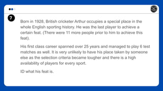 7
Born in 1928, British cricketer Arthur occupies a special place in the
whole English sporting history. He was the last player to achieve a
certain feat. (There were 11 more people prior to him to achieve this
feat).
His first class career spanned over 25 years and managed to play 6 test
matches as well. It is very unlikely to have his place taken by someone
else as the selection criteria became tougher and there is a high
availability of players for every sport.
ID what his feat is.
 