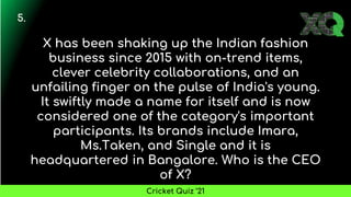 X has been shaking up the Indian fashion
business since 2015 with on-trend items,
clever celebrity collaborations, and an
unfailing finger on the pulse of India's young.
It swiftly made a name for itself and is now
considered one of the category's important
participants. Its brands include Imara,
Ms.Taken, and Single and it is
headquartered in Bangalore. Who is the CEO
of X?
5.
Cricket Quiz ’21
 