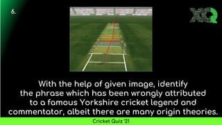 With the help of given image, identify
the phrase which has been wrongly attributed
to a famous Yorkshire cricket legend and
commentator, albeit there are many origin theories.
6.
Cricket Quiz ’21
 