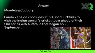 Answer
Cricket Quiz ’21
Mondelez/Cadbury
Funda - The ad concludes with #GoodLuckGirls to
wish the Indian women’s cricket team ahead of their
ODI series with Australia that began on 21
September.
 