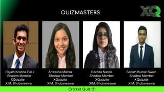 QUIZMASTERS
Cricket Quiz ’21
Rajath Krishna Pai J Anwesha Mishra Rachita Nanda Sanath Kumar Swain
Shadow Member Shadow Member Shadow Member Shadow Member
XQuizzite XQuizzite XQuizzite XQuizzite
XIM, Bhubaneswar XIM, Bhubaneswar XIM, Bhubaneswar XIM, Bhubaneswar
 