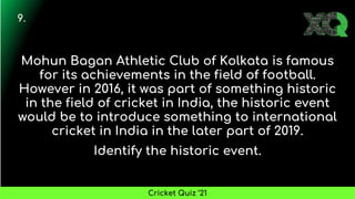 Mohun Bagan Athletic Club of Kolkata is famous
for its achievements in the field of football.
However in 2016, it was part of something historic
in the field of cricket in India, the historic event
would be to introduce something to international
cricket in India in the later part of 2019.
Identify the historic event.
9.
Cricket Quiz ’21
 