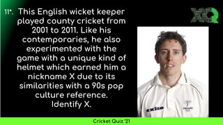 This English wicket keeper
played county cricket from
2001 to 2011. Like his
contemporaries, he also
experimented with the
game with a unique kind of
helmet which earned him a
nickname X due to its
similarities with a 90s pop
culture reference.
Identify X.
11*.
Cricket Quiz ’21
 
