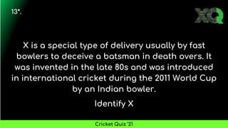 X is a special type of delivery usually by fast
bowlers to deceive a batsman in death overs. It
was invented in the late 80s and was introduced
in international cricket during the 2011 World Cup
by an Indian bowler.
Identify X
13*.
Cricket Quiz ’21
 