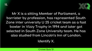 Mr X is a sitting Member of Parliament, a
barrister by profession, has represented South
Zone inter university U 25 cricket team as a fast
bowler in Vizzy Trophy in 1994 and later got
selected in South Zone University team. He has
also studied from Lincoln’s Inn of London.
Identify X.
15.
Cricket Quiz ’21
 