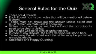 General Rules for the Quiz
● There are 4 Rounds.
● Each Round has its own rules that will be mentioned before
it starts.
● Teams must not shout out the answer unless asked and
must remain on mute unless speaking.
● Videos must always be switched on and the participants
need to be clearly visible.
● Do not use Google or similar unfair means.
● In case of any dispute, the QM’s decision will stand final.
● Teams may be recorded and the video may be published
on social media.
● Good luck and Happy Quizzing!
Cricket Quiz ’21
 