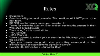 Rules
● 8 Questions
● Questions will go around team-wise. The questions WILL NOT pass to the
next team.
● DO NOT say the answer unless you are asked to.
● Teams for whom the question is not a direct can text the answers in their
WhatsApp group. (Pounce)
● The scoring for this round will be
● +10/0 (Default)
● +10/-5 (Pounce)
● You’re supposed to submit your answers in the WhatsApp group WITHIN
the time limit
● Type your answer along with what parts they correspond to. Not
mentioning will be assumed to be alphabetical order.
● Example : X – Shinzo Abe Y – Narendra Modi
Cricket Quiz ’21
 