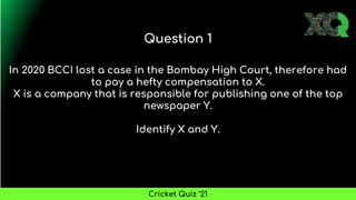 In 2020 BCCI lost a case in the Bombay High Court, therefore had
to pay a hefty compensation to X.
X is a company that is responsible for publishing one of the top
newspaper Y.
Identify X and Y.
Question 1
Cricket Quiz ’21
 