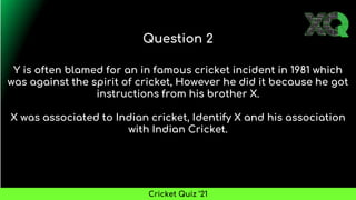 Y is often blamed for an in famous cricket incident in 1981 which
was against the spirit of cricket, However he did it because he got
instructions from his brother X.
X was associated to Indian cricket, Identify X and his association
with Indian Cricket.
Question 2
Cricket Quiz ’21
 