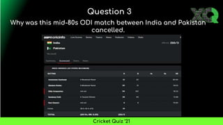 Why was this mid-80s ODI match between India and Pakistan
cancelled.
Question 3
Cricket Quiz ’21
 