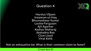 Hardus Viljoen
Inzamam-ul-Haq
Bhuvneshwar Kumar
Lockie Ferguson
Ajit Agarkar
Keshav Maharaj
Akshatha Rao
Clive Lloyd
Virat Kohli
Not an exhaustive list. What is their common claim to fame?
Question 4
Cricket Quiz ’21
 
