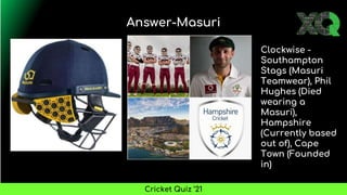 Answer-Masuri
Cricket Quiz ’21
Clockwise -
Southampton
Stags (Masuri
Teamwear), Phil
Hughes (Died
wearing a
Masuri),
Hampshire
(Currently based
out of), Cape
Town (Founded
in)
 