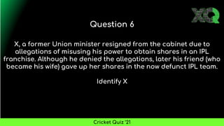 X, a former Union minister resigned from the cabinet due to
allegations of misusing his power to obtain shares in an IPL
franchise. Although he denied the allegations, later his friend (who
became his wife) gave up her shares in the now defunct IPL team.
Identify X
Question 6
Cricket Quiz ’21
 