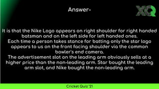 It is that the Nike Logo appears on right shoulder for right handed
batsman and on the left side for left handed ones.
Each time a person takes stance for batting only the star logo
appears to us on the front facing shoulder via the common
bowler's end camera.
The advertisement slot on the leading arm obviously sells at a
higher price than the non-leading arm. Star bought the leading
arm slot, and Nike bought the non-leading arm.
Answer-
Cricket Quiz ’21
 