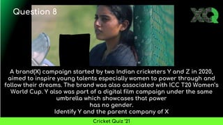 A brand(X) campaign started by two Indian cricketers Y and Z in 2020,
aimed to inspire young talents especially women to power through and
follow their dreams. The brand was also associated with ICC T20 Women’s
World Cup. Y also was part of a digital film campaign under the same
umbrella which showcases that power
has no gender.
Identify Y and the parent company of X
Question 8
Cricket Quiz ’21
 